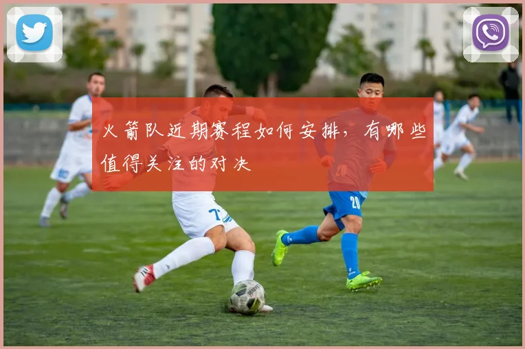 火箭队近期赛程如何安排，有哪些值得关注的对决