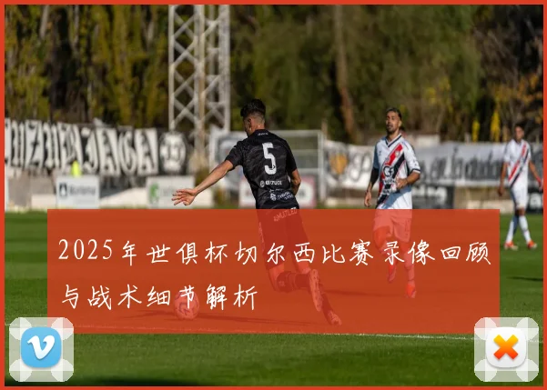2025年世俱杯切尔西比赛录像回顾与战术细节解析